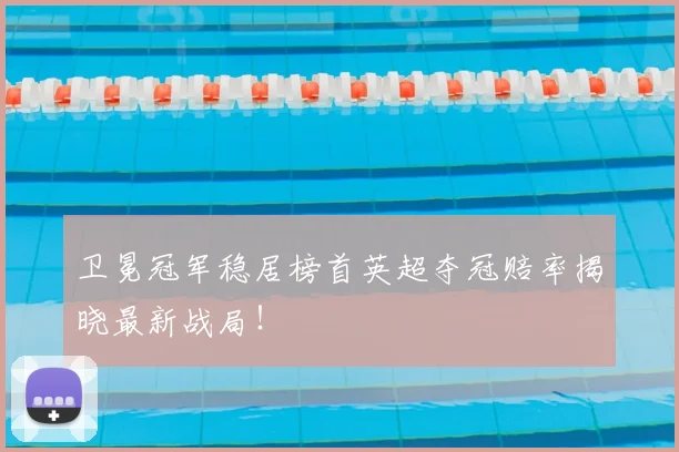 卫冕冠军稳居榜首英超夺冠赔率揭晓最新战局!