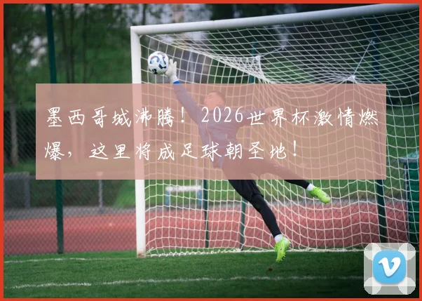 墨西哥城沸腾！2026世界杯激情燃爆，这里将成足球朝圣地！